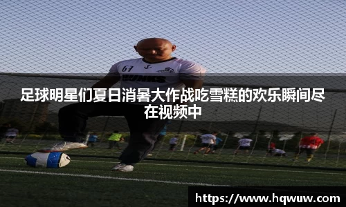 足球明星们夏日消暑大作战吃雪糕的欢乐瞬间尽在视频中